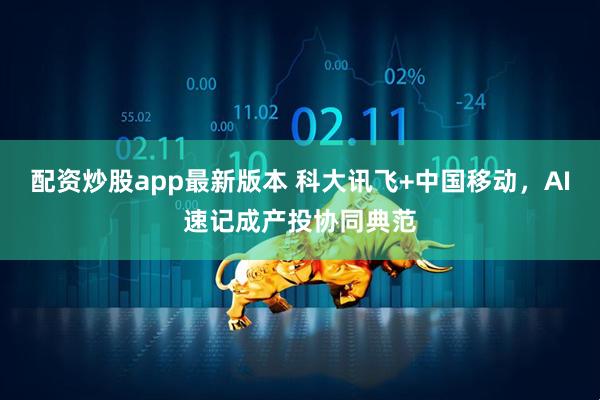 配资炒股app最新版本 科大讯飞+中国移动，AI速记成产投协同典范