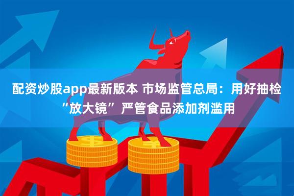 配资炒股app最新版本 市场监管总局：用好抽检“放大镜” 严管食品添加剂滥用