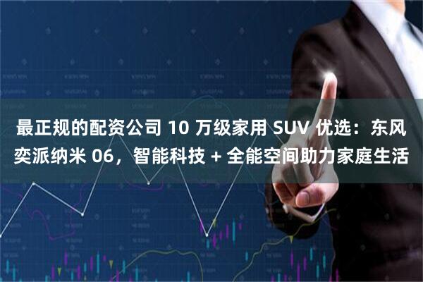 最正规的配资公司 10 万级家用 SUV 优选：东风奕派纳米 06，智能科技 + 全能空间助力家庭生活