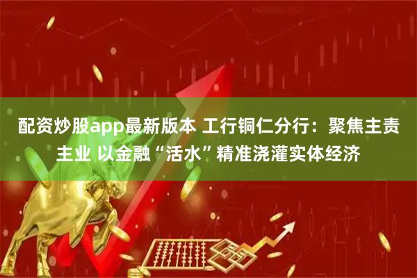 配资炒股app最新版本 工行铜仁分行：聚焦主责主业 以金融“活水”精准浇灌实体经济