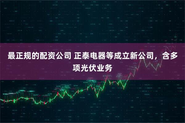最正规的配资公司 正泰电器等成立新公司，含多项光伏业务