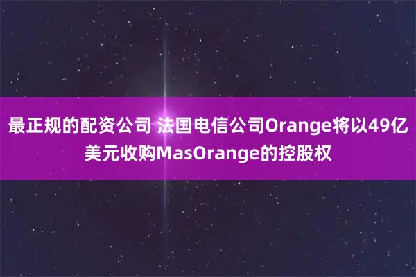 最正规的配资公司 法国电信公司Orange将以49亿美元收购MasOrange的控股权