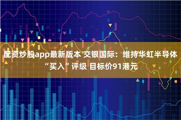 配资炒股app最新版本 交银国际:维持华虹半导体“买入”评级 目标价91港元