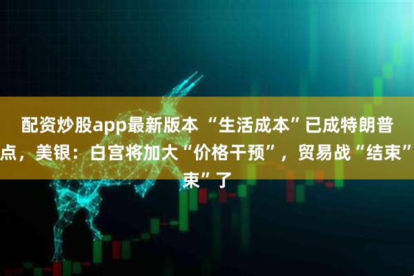 配资炒股app最新版本 “生活成本”已成特朗普重点,美银:白宫将加大“价格干预”,贸易战“结束”了
