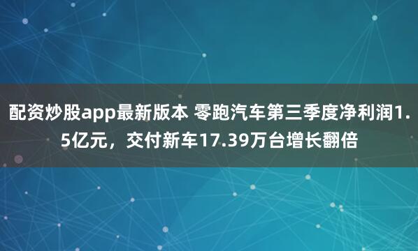 配资炒股app最新版本 零跑汽车第三季度净利润1.5亿元,交付新车17.39万台增长翻倍