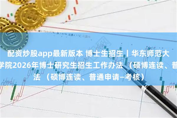 配资炒股app最新版本 博士生招生丨华东师范大学卓越工程师学院2026年博士研究生招生工作办法 （硕博连读、普通申请—考核）