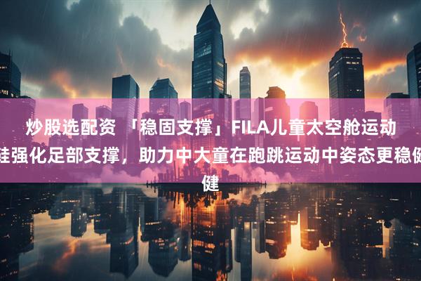 炒股选配资 「稳固支撑」FILA儿童太空舱运动鞋强化足部支撑，助力中大童在跑跳运动中姿态更稳健