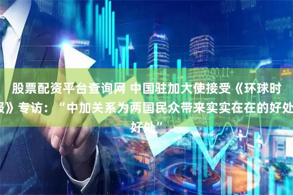 股票配资平台查询网 中国驻加大使接受《环球时报》专访：“中加关系为两国民众带来实实在在的好处”
