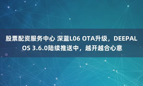 股票配资服务中心 深蓝L06 OTA升级，DEEPAL OS 3.6.0陆续推送中，越开越合心意
