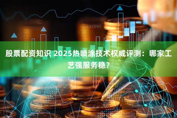 股票配资知识 2025热喷涂技术权威评测：哪家工艺强服务稳？