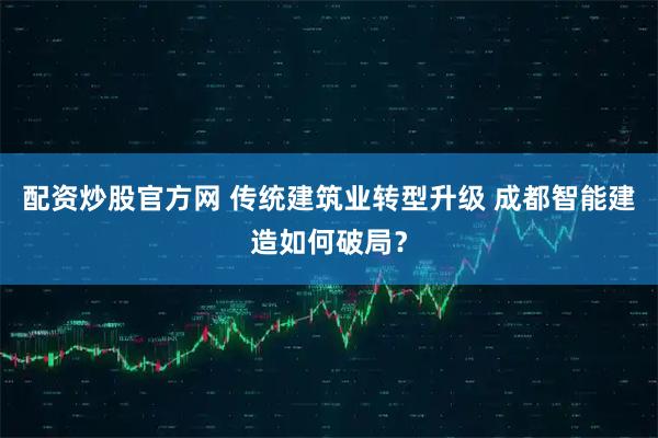 配资炒股官方网 传统建筑业转型升级 成都智能建造如何破局？