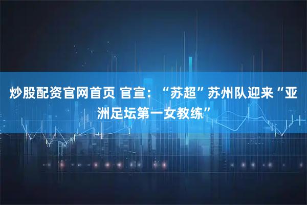 炒股配资官网首页 官宣：“苏超”苏州队迎来“亚洲足坛第一女教练”