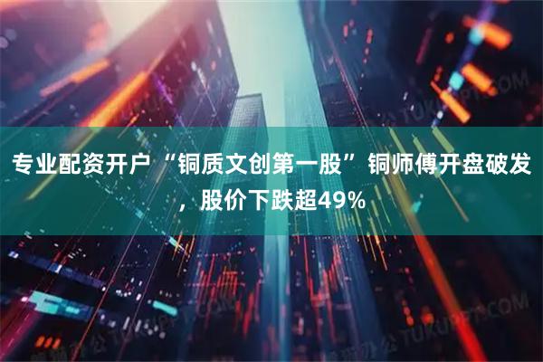 专业配资开户 “铜质文创第一股” 铜师傅开盘破发，股价下跌超49%
