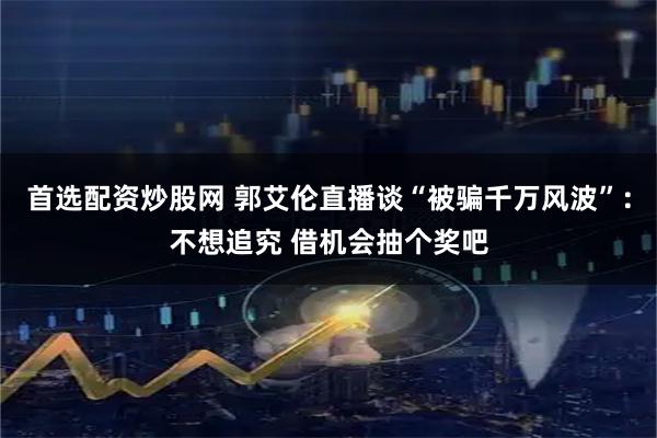 首选配资炒股网 郭艾伦直播谈“被骗千万风波”：不想追究 借机会抽个奖吧