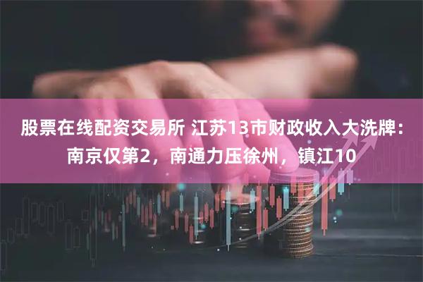 股票在线配资交易所 江苏13市财政收入大洗牌：南京仅第2，南通力压徐州，镇江10