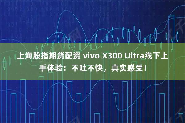 上海股指期货配资 vivo X300 Ultra线下上手体验：不吐不快，真实感受！