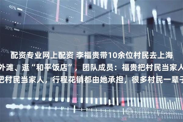 配资专业网上配资 李福贵带10余位村民去上海参加展会！坐飞机、游外滩、逛“和平饭店”，团队成员：福贵把村民当家人，行程花销都由她承担，很多村民一辈子都没去过上海