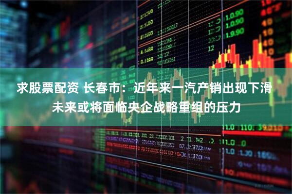 求股票配资 长春市：近年来一汽产销出现下滑 未来或将面临央企战略重组的压力